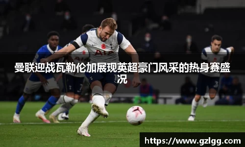曼联迎战瓦勒伦加展现英超豪门风采的热身赛盛况
